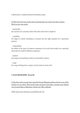 5. Must know a suitable format for feasibility report.




D. Write down five key words and its meaning that you read in the above articles.
Write in your own words.


・practicality
the real facts of a situation rather than ideas about how it might be.


・suitability
the degree to which something or someone has the right qualities for a particular
purpose.


・compatibility
the ability of one piece of computer equipment to be used with another one, especially
when they are made by different companies.


・purpose
the purpose of something is what it is intended to achieve.


・scope
the range of things that a subject, activity, book etc deals with.




3. PLAN DEVELOPER - Person #3




A. Develop a short concept map using the Concept Mapping software based on one of the
articles you see above. Pick up the major sentences and make a concept map. Submit
your Concept Map in Slideshare. Submit the URL in Moodle.


//URL: http://www.slideshare.net/tykl94/week7-1m
 
