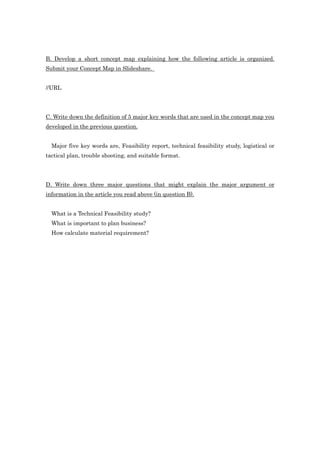 B. Develop a short concept map explaining how the following article is organized.
Submit your Concept Map in Slideshare.


//URL




C. Write down the definition of 5 major key words that are used in the concept map you
developed in the previous question.


  Major five key words are, Feasibility report, technical feasibility study, logistical or
tactical plan, trouble shooting, and suitable format.




D. Write down three major questions that might explain the major argument or
information in the article you read above (in question B).


  What is a Technical Feasibility study?
  What is important to plan business?
  How calculate material requirement?
 