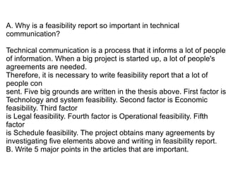 A. Why is a feasibility report so important in technical
communication?

Technical communication is a process that it informs a lot of people
of information. When a big project is started up, a lot of people's
agreements are needed.
Therefore, it is necessary to write feasibility report that a lot of
people con
sent. Five big grounds are written in the thesis above. First factor is
Technology and system feasibility. Second factor is Economic
feasibility. Third factor
is Legal feasibility. Fourth factor is Operational feasibility. Fifth
factor
is Schedule feasibility. The project obtains many agreements by
investigating five elements above and writing in feasibility report.
B. Write 5 major points in the articles that are important.
 