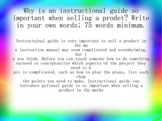 Why is an instructional guide so
important when selling a prodet? Write
 in your own words; 75 words minimum.

   Instructuinal guide is very important to sell a product in
                              the ma
  n instruction manual may seem complicated and overwhelming,
                               but i
n you think. Before you can teach someone how to do something
   sucneed to conceptualize which aspects of the project they
                            need to k
 pic is complicated, such as how to play the piano, list each
                               chap
      the points you need to make. Instructional guide can
    introduce gctional guide is so important when selling a
                      product in the marke
 