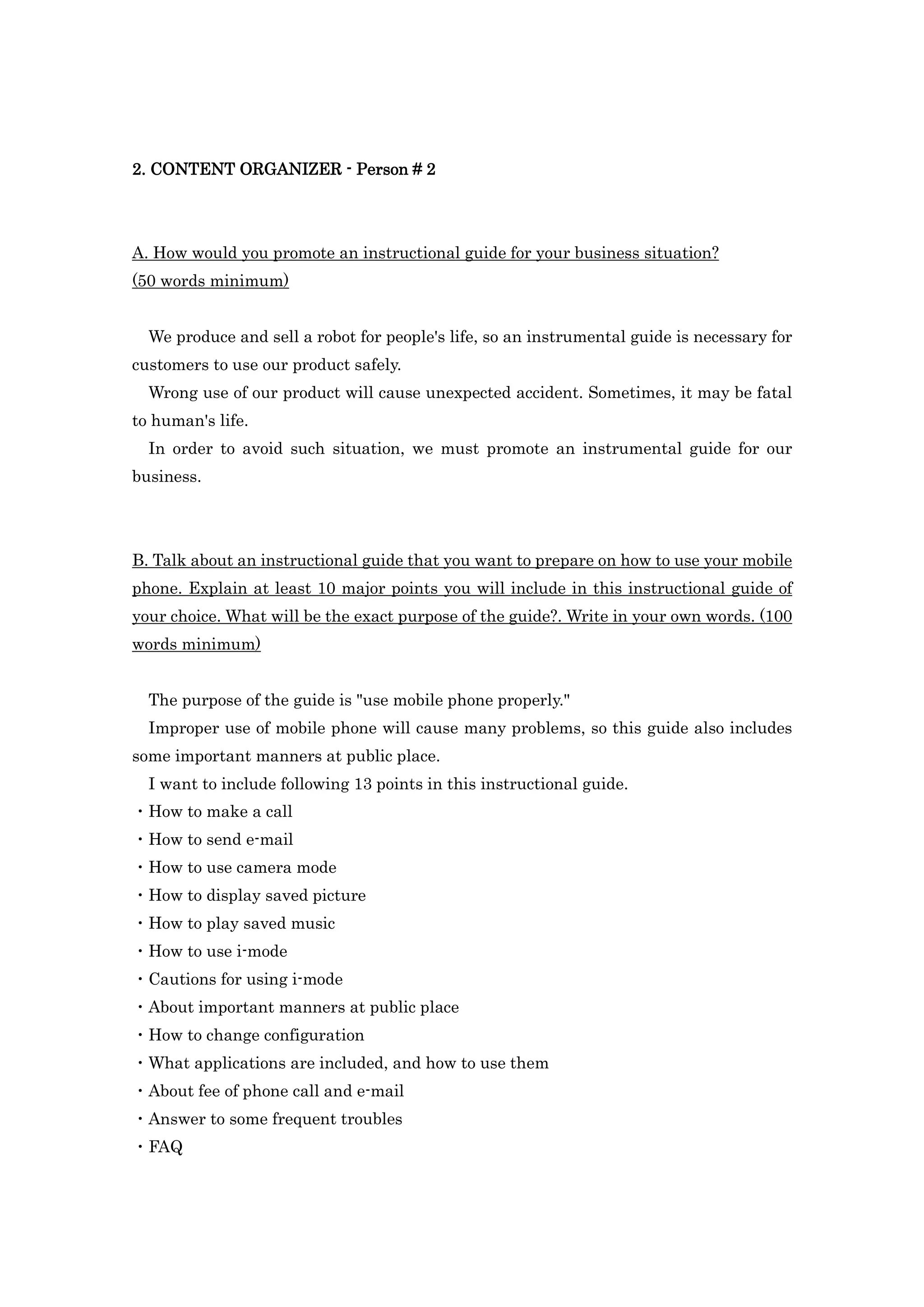 2. CONTENT ORGANIZER - Person # 2




A. How would you promote an instructional guide for your business situation?
(50 words minimum)


  We produce and sell a robot for people's life, so an instrumental guide is necessary for
customers to use our product safely.
  Wrong use of our product will cause unexpected accident. Sometimes, it may be fatal
to human's life.
  In order to avoid such situation, we must promote an instrumental guide for our
business.




B. Talk about an instructional guide that you want to prepare on how to use your mobile
phone. Explain at least 10 major points you will include in this instructional guide of
your choice. What will be the exact purpose of the guide?. Write in your own words. (100
words minimum)


  The purpose of the guide is "use mobile phone properly."
  Improper use of mobile phone will cause many problems, so this guide also includes
some important manners at public place.
  I want to include following 13 points in this instructional guide.
・How to make a call
・How to send e-mail
・How to use camera mode
・How to display saved picture
・How to play saved music
・How to use i-mode
・Cautions for using i-mode
・About important manners at public place
・How to change configuration
・What applications are included, and how to use them
・About fee of phone call and e-mail
・Answer to some frequent troubles
・FAQ
 