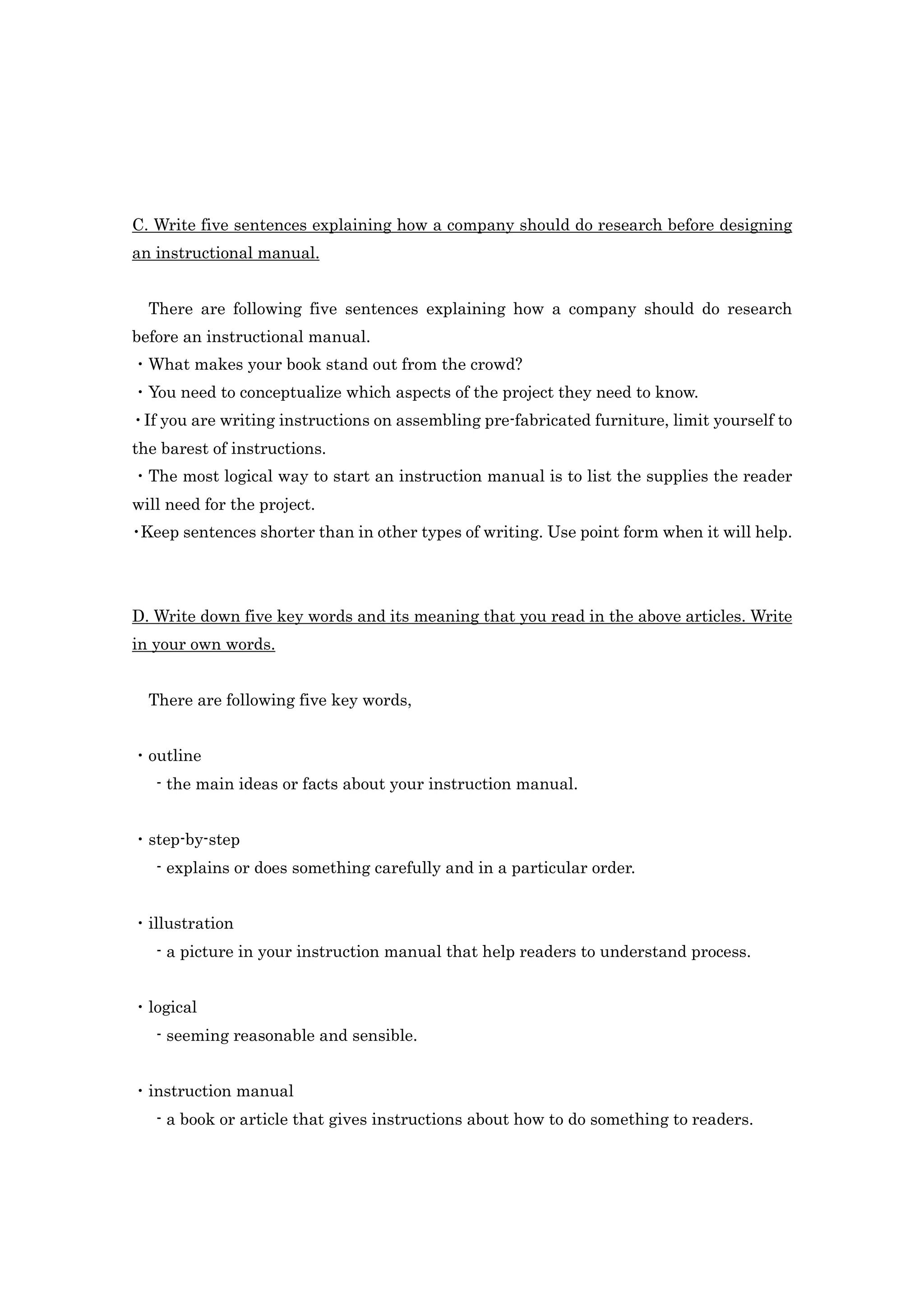 C. Write five sentences explaining how a company should do research before designing
an instructional manual.


  There are following five sentences explaining how a company should do research
before an instructional manual.
・What makes your book stand out from the crowd?
・You need to conceptualize which aspects of the project they need to know.
・If you are writing instructions on assembling pre-fabricated furniture, limit yourself to
the barest of instructions.
・The most logical way to start an instruction manual is to list the supplies the reader
will need for the project.
・Keep sentences shorter than in other types of writing. Use point form when it will help.




D. Write down five key words and its meaning that you read in the above articles. Write
in your own words.


  There are following five key words,


・outline
   - the main ideas or facts about your instruction manual.


・step-by-step
   - explains or does something carefully and in a particular order.


・illustration
   - a picture in your instruction manual that help readers to understand process.


・logical
   - seeming reasonable and sensible.


・instruction manual
   - a book or article that gives instructions about how to do something to readers.
 