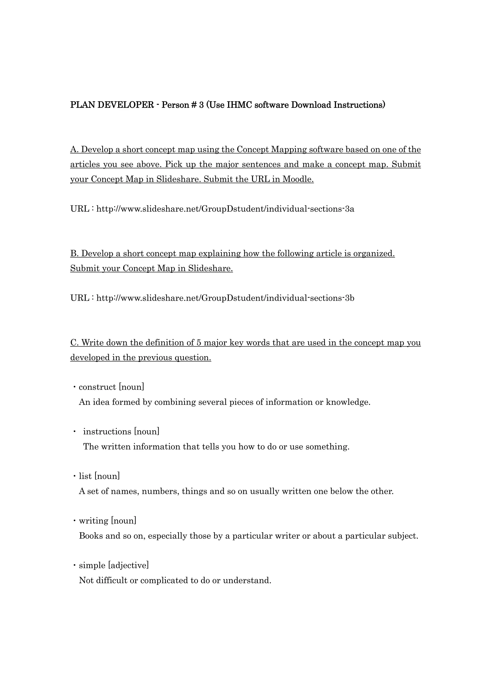 PLAN DEVELOPER - Person # 3 (Use IHMC software Download Instructions)




A. Develop a short concept map using the Concept Mapping software based on one of the
articles you see above. Pick up the major sentences and make a concept map. Submit
your Concept Map in Slideshare. Submit the URL in Moodle.


URL : http://www.slideshare.net/GroupDstudent/individual-sections-3a




B. Develop a short concept map explaining how the following article is organized.
Submit your Concept Map in Slideshare.


URL : http://www.slideshare.net/GroupDstudent/individual-sections-3b




C. Write down the definition of 5 major key words that are used in the concept map you
developed in the previous question.


・construct [noun]
  An idea formed by combining several pieces of information or knowledge.


・ instructions [noun]
   The written information that tells you how to do or use something.


・list [noun]
  A set of names, numbers, things and so on usually written one below the other.


・writing [noun]
  Books and so on, especially those by a particular writer or about a particular subject.


・simple [adjective]
  Not difficult or complicated to do or understand.
 