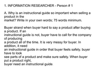 1. INFORMATION RESEARCHER - Person # 1

A. Why is an instructional guide so important when selling a
product in the
market? Write in your own words; 75 words minimum.

Buyer strand when buyer hard to say a product after buying
a product. If an
instructional guide is not, buyer have to call for the company
of producing
a product all of the time. It is very messy for buyer. In
addition, it need
an instructional guide in order that buyer feels safety. buyer
have to look
see parts of a product and make sure safety. When buyer
put a product right,
buyer need an instructional guide.
 