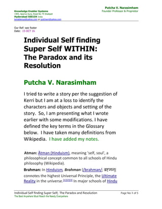 Putcha V. Narasimham
Knowledge Enabler Systems Founder Professor & Proprietor
1405, Aparna Aura, Road No 79 Shaikpet
Hyderabad 500104 India
kenablersys@yahoo.com or putchavn@yahoo.com
Individual Self finding Super Self; The Paradox and Resolution Page No 1 of 5
The Best Anywhere Must Reach the Needy Everywhere
Our Ref: see footer
Date: 15 OCT 16
Individual Self finding
Super Self WITHIN:
The Paradox and its
Resolution
Putcha V. Narasimham
I tried to write a story per the suggestion of
Kerri but I am at a loss to identify the
characters and objects and setting of the
story. So, I am presenting what I wrote
earlier with some modifications. I have
defined the key terms in the Glossary
below. I have taken many definitions from
Wikipedia. I have added my notes.
Atman: Ātman (Hinduism), meaning 'self, soul', a
philosophical concept common to all schools of Hindu
philosophy (Wikipedia).
Brahman: In Hinduism, Brahman (/brəhmən/; ब्रह्मन्)
connotes the highest Universal Principle, the Ultimate
Reality in the universe.[1][2][3] In major schools of Hindu
 