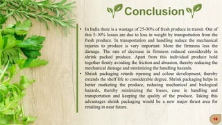 Conclusion
• In India there is a wastage of 25-30% of fresh produce in transit. Out of
this 5-10% losses are due to loss in weight by transportation from the
fresh produce. In transportation and handling reduce the mechanical
injuries to produce is very important. More the firmness less the
damage. The rate of decrease in firmness reduced considerably in
shrink packed produce. Apart from this individual produce hold
together firmly avoiding the friction and abrasion, thereby reducing the
mechanical damage and minimizing the handling hazards.
• Shrink packaging retards ripening and colour development, thereby
extends the shelf life to considerable degree. Shrink packaging helps in
better marketing the produce, reducing mechanical and biological
hazards, thereby minimizing the losses, ease in handling and
transportation and keeping the quality of the produce. Taking this
advantages shrink packaging would be a new major thrust area for
retailing in near future.
18
 