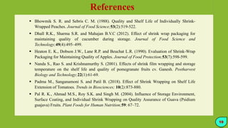 References
 Bhowmik S. R. and Sebris C. M. (1988). Quality and Shelf Life of Individually Shrink-
Wrapped Peaches. Journal of Food Science;53(2):519-522.
 Dhall R.K., Sharma S.R. and Mahajan B.V.C (2012). Effect of shrink wrap packaging for
maintaining quality of cucumber during storage. Journal of Food Science and
Technology;49(4):495–499.
 Heaton E. K., Dobson J.W., Lane R.P. and Beuchat L.R. (1990). Evaluation of Shrink-Wrap
Packaging for Maintaining Quality of Apples. Journal of Food Protection;53(7):598-599.
 Nanda S., Rao S. and Krishnamurthy S. (2001). Effects of shrink film wrapping and storage
temperature on the shelf life and quality of pomegranate fruits cv. Ganesh. Postharvest
Biology and Technology;22(1):61-69.
 Padma M., Sanganamoni S. and Patil B. (2018). Effect of Shrink Wrapping on Shelf Life
Extension of Tomatoes. Trends in Biosciences; 10(2):873-880.
 Pal R. K., Ahmad M.S., Roy S.K. and Singh M. (2004). Influence of Storage Environment,
Surface Coating, and Individual Shrink Wrapping on Quality Assurance of Guava (Psidium
guajava) Fruits. Plant Foods for Human Nutrition;59: 67–72.
19
 