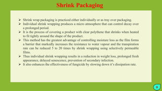 Shrink Packaging
 Shrink wrap packaging is practiced either individually or as tray over packaging.
 Individual shrink wrapping produces a micro atmosphere that can control decay over
a prolonged period.
 It is the process of covering a product with clear polythene that shrinks when heated
to fit tightly around the shape of the product.
 This method has the greatest advantage of controlling moisture loss as the film forms
a barrier that markedly increases the resistance to water vapour and the transpiration
rate can be reduced 5 to 20 times by shrink wrapping using selectively permeable
films.
 Thus individual shrink wrapping results in a reduction in weight loss, prolonged fresh
appearance, delayed senescence, prevention of secondary infection.
 It also enhances the effectiveness of fungicide by slowing down it’s dissipation rate.
3
 