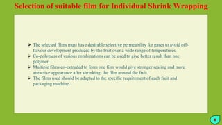 Selection of suitable film for Individual Shrink Wrapping
 The selected films must have desirable selective permeability for gases to avoid off-
flavour development produced by the fruit over a wide range of temperatures.
 Co-polymers of various combinations can be used to give better result than one
polymer.
 Multiple films co-extruded to form one film would give stronger sealing and more
attractive appearance after shrinking the film around the fruit.
 The films used should be adapted to the specific requirement of each fruit and
packaging machine.
6
 