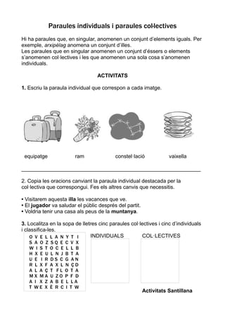 Paraules individuals i paraules col·lectives
Hi ha paraules que, en singular, anomenen un conjunt d’elements iguals. Per
exemple, arxipèlag anomena un conjunt d’illes.
Les paraules que en singular anomenen un conjunt d’éssers o elements
s’anomenen col·lectives i les que anomenen una sola cosa s’anomenen
individuals.

                                  ACTIVITATS

1. Escriu la paraula individual que correspon a cada imatge.




 equipatge              ram               constel·lació            vaixella

_____________________________________________________________

2. Copia les oracions canviant la paraula individual destacada per la
col·lectiva que correspongui. Fes els altres canvis que necessitis.

• Visitarem aquesta illa les vacances que ve.
• El jugador va saludar el públic després del partit.
• Voldria tenir una casa als peus de la muntanya.

3. Localitza en la sopa de lletres cinc paraules col·lectives i cinc d’individuals
i classifica-les.
    O V E L L A N Y T I        INDIVIDUALS            COL·LECTIVES
   S A O Z   SQ E C V X
   W I S T   O C E L L B
   H X E U   L N J B T A
   U E I R   DS C G AN
   R L X F   A X L N ÇD
   A L A Ç   T FL O T A
   MX MA     U ZO P F D
   A I X Z   A B E L LA
   T WE X    È R C I T W
                                                        Activitats Santillana
 