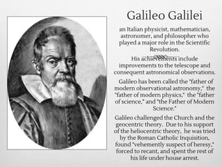 Galileo Galilei
an Italian physicist, mathematician,
astronomer, and philosopher who
played a major role in the Scientific
Revolution.
His achievements include
improvements to the telescope and
consequent astronomical observations.
Galileo has been called the "father of
modern observational astronomy," the
"father of modern physics," the "father
of science,” and "the Father of Modern
Science."
Galileo challenged the Church and the
geocentric theory. Due to his support
of the heliocentric theory, he was tried
by the Roman Catholic Inquisition,
found "vehemently suspect of heresy,"
forced to recant, and spent the rest of
his life under house arrest.
 