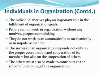 Individuals in Organization (Contd.)
 The individual motives play an important role in the
fulfilment of organization goals.
 People cannot work in organization without any
motives, purposes or thinking.
 They do not work in an automatically or mechanically
or in impulsive manner.
 The success of an organization depends not only on
the proper coordination and cooperation of its
members but also on the cooperation of others.
 The others must also be made to contribute to the
smooth functioning of the organization.
 