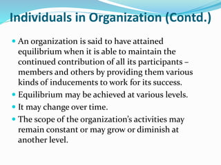 Individuals in Organization (Contd.)
 An organization is said to have attained
equilibrium when it is able to maintain the
continued contribution of all its participants –
members and others by providing them various
kinds of inducements to work for its success.
 Equilibrium may be achieved at various levels.
 It may change over time.
 The scope of the organization’s activities may
remain constant or may grow or diminish at
another level.
 