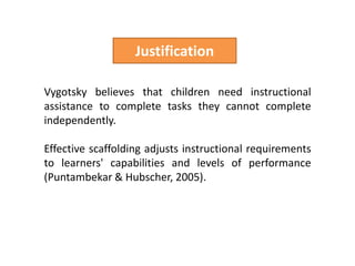 JustificationVygotsky believes that children need instructional assistance to complete tasks they cannot complete independently.Effective scaffolding adjusts instructional requirements to learners' capabilities and levels of performance (Puntambekar & Hubscher, 2005).  