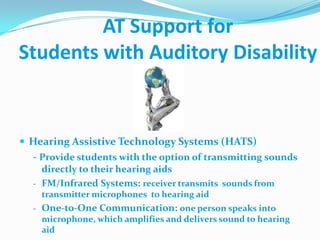 AT Support for Students with Auditory Disability,[object Object],Hearing Assistive Technology Systems (HATS),[object Object],- Provide students with the option of transmitting sounds directly to their hearing aids,[object Object],[object Object]