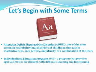 Let’s Begin with Some Terms,[object Object],Attention Deficit Hyperactivity Disorder (ADHD)- one of the most common neurobehavioral disorders of childhood that causes inattentiveness, over-activity, impulsivity, or a combination of the three,[object Object],Individualized Education Programs (IEP)- a program that provides special services for children with difficulty learning and functioning,[object Object]