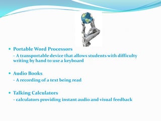Portable Word Processors	- A transportable device that allows students with difficulty writing by hand to use a keyboardAudio Books	- A recording of a text being readTalking Calculators	- calculators providing instant audi0 and visual feedback