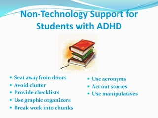 Non-Technology Support for Students with ADHDSeat away from doorsAvoid clutterProvide checklistsUse graphic organizersBreak work into chunksUse acronymsAct out storiesUse manipulatives