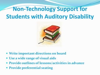 One-to-One Communication: one person speaks into microphone, which amplifies and delivers sound to hearing aidNon-Technology Support for Students with Auditory DisabilityWrite important directions on boardUse a wide range of visual aidsProvide outlines of lessons/activities in advanceProvide preferential seating
