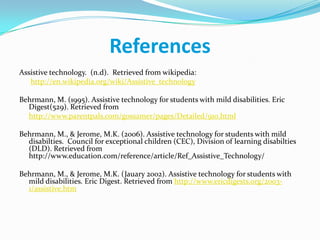 ReferencesAssistive technology.  (n.d).  Retrieved from wikipedia:http://en.wikipedia.org/wiki/Assistive_technologyBehrmann, M. (1995). Assistive technology for students with mild disabilities. Eric Digest(529). Retrieved fromhttp://www.parentpals.com/gossamer/pages/Detailed/910.htmlBehrmann, M., & Jerome, M.K. (2006). Assistive technology for students with mild disabilties.  Council for exceptional children (CEC), Division of learning disabilties (DLD). Retrieved from http://www.education.com/reference/article/Ref_Assistive_Technology/Behrmann, M., & Jerome, M.K. (Jauary 2002). Assistive technology for students with mild disabilities. Eric Digest. Retrieved from http://www.ericdigests.org/2003-1/assistive.htm