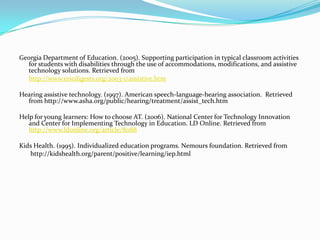Georgia Department of Education. (2005). Supporting participation in typical classroom activities for students with disabilities through the use of accommodations, modifications, and assistive technology solutions. Retrieved from http://www.ericdigests.org/2003-1/assistive.htmHearing assistive technology. (1997). American speech-language-hearing association.  Retrieved from http://www.asha.org/public/hearing/treatment/assist_tech.htmHelp for young learners: How to choose AT. (2006). National Center for Technology Innovation and Center for Implementing Technology in Education. LD Online. Retrieved from http://www.ldonline.org/article/8088Kids Health. (1995). Individualized education programs. Nemours foundation. Retrieved from	 http://kidshealth.org/parent/positive/learning/iep.html 