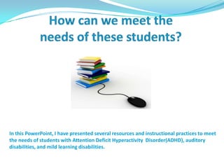 How can we meet the needs of these students?In this PowerPoint, I have presented several resources and instructional practices to meet the needs of students with Attention Deficit Hyperactivity  Disorder(ADHD), auditory disabilities, and mild learning disabilities.