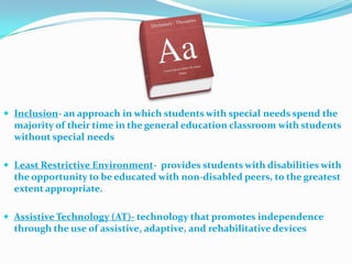 Inclusion- an approach in which students with special needs spend the majority of their time in the general education classroom with students without special needsLeast Restrictive Environment-  provides students with disabilities with the opportunity to be educated with non-disabled peers, to the greatest extent appropriate.Assistive Technology (AT)- technology that promotes independence through the use of assistive, adaptive, and rehabilitative devices
