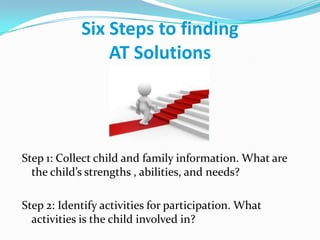 Six Steps to finding AT SolutionsStep 1: Collect child and family information. What are the child’s strengths , abilities, and needs?Step 2: Identify activities for participation. What activities is the child involved in?