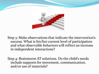 Step 3: Make observations that indicate the intervention’s success. What is his/her current level of participation and what observable behaviors will reflect an increase in independent interactions?Step 4: Brainstorm AT solutions. Do the child’s needs include supports for movement, communication, and/or use of materials?