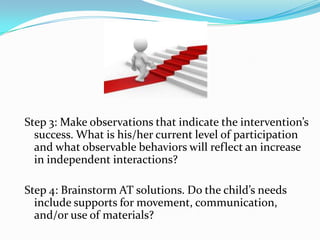 Step 3: Make observations that indicate the intervention’s success. What is his/her current level of participation and what observable behaviors will reflect an increase in independent interactions?,[object Object],Step 4: Brainstorm AT solutions. Do the child’s needs include supports for movement, communication, and/or use of materials?,[object Object]