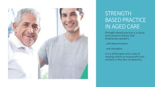 STRENGTH
BASED PRACTICE
IN AGED CARE
Strength-based practice is a social
work practice theory that
emphasizes people’s
self-determination
and strengths.
It is a philosophy and a way of
viewing clients as resourceful and
resilient in the face of adversity.
 