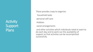 Activity
Support
Plans
These provide a way to organise:
household tasks
personal self-care
Hobbies
social arrangements
and other activities which individuals need or want to
do each day and to work out the availability of
support so that activities can be accomplished
successfully.
 