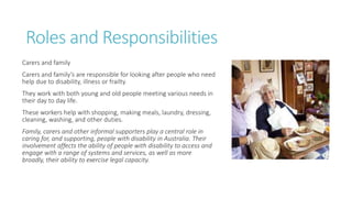Roles and Responsibilities
Carers and family
Carers and family’s are responsible for looking after people who need
help due to disability, illness or frailty.
They work with both young and old people meeting various needs in
their day to day life.
These workers help with shopping, making meals, laundry, dressing,
cleaning, washing, and other duties.
Family, carers and other informal supporters play a central role in
caring for, and supporting, people with disability in Australia. Their
involvement affects the ability of people with disability to access and
engage with a range of systems and services, as well as more
broadly, their ability to exercise legal capacity.
 