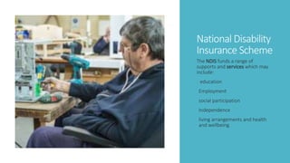 National Disability
Insurance Scheme
The NDIS funds a range of
supports and services which may
include:
education
Employment
social participation
Independence
living arrangements and health
and wellbeing.
 