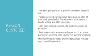 PERSON
CENTERED
The Basic principles of a ‘person-centered’ practice
are:
Person-centred care is about developing a plan of
care with people that fits with what that person is
ready, willing and able to action.
Let's take helping someone to quit smoking as an
example.
Person-centred care means the person is an equal
partner in planning their journey in quitting smoking.
Write down some ideas and lets talk about ways to
approach this problem.
 
