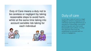 Duty of care
In tort law, a duty of care is a legal
obligation which is imposed on an
individual requiring adherence to a
standard of reasonable care while
performing any acts that could
foreseeably harm others. It is the
first element that must be
established to proceed with an
action in negligence.
 