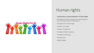 Human rights
United Nations Universal Declaration of Human Rights
Marriage and Family. Every grown-up has the right to
marry and have a family if they want to.
The Right to Your Own Things.
Freedom of Thought.
Freedom of Expression.
The Right to Public Assembly.
The Right to Democracy.
Social Security.
Workers' Rights.
 
