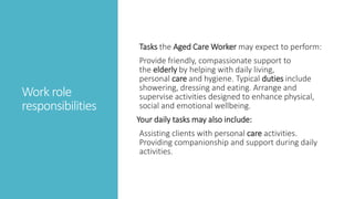 Work role
responsibilities
Tasks the Aged Care Worker may expect to perform:
Provide friendly, compassionate support to
the elderly by helping with daily living,
personal care and hygiene. Typical duties include
showering, dressing and eating. Arrange and
supervise activities designed to enhance physical,
social and emotional wellbeing.
Your daily tasks may also include:
Assisting clients with personal care activities.
Providing companionship and support during daily
activities.
 