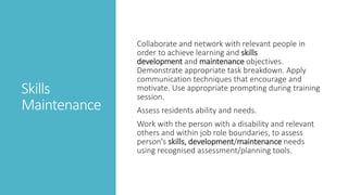 Skills
Maintenance
Collaborate and network with relevant people in
order to achieve learning and skills
development and maintenance objectives.
Demonstrate appropriate task breakdown. Apply
communication techniques that encourage and
motivate. Use appropriate prompting during training
session.
Assess residents ability and needs.
Work with the person with a disability and relevant
others and within job role boundaries, to assess
person's skills, development/maintenance needs
using recognised assessment/planning tools.
 