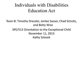 Individuals with Disabilities
Education Act
Team B: Timothy Dressler, Jonlee Sasser, Chad Schultz,
and Betty Wise
SPE/513 Orientation to the Exceptional Child
November 11, 2013
Kathy Szlosek

 