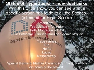Status of HyperSpeed ~ Individual tasks With this Slide show, you can see what a  specific person  has to do to  all the Scenes. (intended for HyperSpeed) Members: Toby Jones ~ Animator  Holly Montague ~ Artist Luke Batchelor ~ Sound-Guru and Administration Trade names: Tub, Holl's, Lucas. Respectively  Special thanks to Nathan Canning (Canning), of which did some of the artwork. 