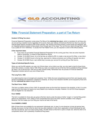 Title: Financial Statement Preparation: a part of Tax Return
Content: E-Filling Tax return
Financial Statement Preparation comes along The filling of the individual tax return, which is mandatory for all those who
are are earning a taxable income regardless of its source. Each year millions of Americans file their tax return by using the
internet-based options provided by IRS & their partners, free. Whole of the filing process is quite simple and designed, with
an integrated guidance system to help people move through each of the steps. You can file your returns through this method
if you qualify for Form-1040/A/EZ. To access the Free Fillable Forms, you are required to come to IRS official website.
A few important dates
 If you have not yet started Financial Statement Preparation for the running year then, here are some important
dates to remember, in context of filing federal tax returns.
 October 16 till (0600 Hours): its is the last day as notified by IRS, to create a new account for filling a new return.
 October 21 till (0600 Hours) is the last day, approved for making corrections and re-filling of rejected, tax return.
 October 26 till 0600 Hours: Last notified day to access your account for printing off your filed returns.
Types of Individual-Specific forms
When you visit the IRS website, you see a lot of forms there. Let us inform you that, you only need to look for those forms,
whom title contains a number, that is 1040. What you need, is to select one out of the four forms available for filing individual
tax return. Let us discuss form 1040 and its other variants briefly. Remember that, the process of Financial Statement
Preparation remains same for any one of these forms.
The Long Form, 1040
It is called long form due to its length and complicity. Form 1040is the most comprehensive kind of form and requires some
advance knowledge and experience. Despite its complicity, an array of tax relaxation benefits can be enjoyed by those who
file their individual tax return through this form.
The Short Form, 1040A
This form is a lighter version of form 1040. It's generally known as the short form because of its simplicity. In fact, it is a two-
page long form and does not require too many details to be marked as complete. However, it's not fit for those taxpayers
who are eligible for a tax deduction
Form 1040EZ
This form is available for those who are going to file their returns under the status of either “single” or “married filing jointly”,
without any dependents. Form 1040Z is more complicated than that of the other versions available in this category.
Moreover, this form keeps you from filing your returns as head of the family.
Form1040NR & 1040EZ
Both of these forms are available for non-permanent individuals only. In case if a non-American is living ad earning here
through any source, he has to file his return like any other residents. In fact, this is applicable on those individuals as well,
who has not paid tax, due to an intra-country treaty. The NR version of this form is quite a simple one, while the other is its
complicated variant, with a possibility of additional filing status.
 