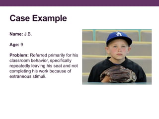 Case Example
Name: J.B.
Age: 9
Problem: Referred primarily for his
classroom behavior, specifically
repeatedly leaving his seat and not
completing his work because of
extraneous stimuli.
 