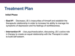 Treatment Plan
Initial Phase
• Goal #1 - Decrease J.B.’s insecurities of himself and establish the
therapeutic relationship in order to increase his ability to manage his
symptoms of depression and his feelings of worthlessness.
• Intervention #1 - Use psychoeducation, discussing J.B.’s active role
in therapy to create an equal relationship with the Therapist in order
to build self esteem.
 