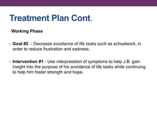 Treatment Plan Cont.
Working Phase
• Goal #2 - Decrease avoidance of life tasks such as schoolwork, in
order to reduce frustration and sadness.
• Intervention #1 - Use interpretation of symptoms to help J.B. gain
insight into the purpose of his avoidance of life tasks while continuing
to help him foster strength and hope.
 