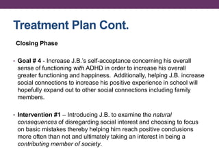 Treatment Plan Cont.
Closing Phase
• Goal # 4 - Increase J.B.’s self-acceptance concerning his overall
sense of functioning with ADHD in order to increase his overall
greater functioning and happiness. Additionally, helping J.B. increase
social connections to increase his positive experience in school will
hopefully expand out to other social connections including family
members.
• Intervention #1 – Introducing J.B. to examine the natural
consequences of disregarding social interest and choosing to focus
on basic mistakes thereby helping him reach positive conclusions
more often than not and ultimately taking an interest in being a
contributing member of society.
 
