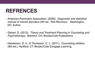 REFRENCES
• American Psychiatric Association. (2000). Diagnostic and statistical
manual of mental disorders (4th ed., Text Revision). Washington,
DC: Author.
• Gehart, D. (2013). Theory and Treatment Planning in Counseling and
Psychotherapy. Belmont, CA: Brooks/Cole Publications.
• Henderson, D. A., & Thompson, C. L. (2011). Counseling children.
(8th ed.). Hartford, CT: Brooks/Cole Cengage Learning.
 