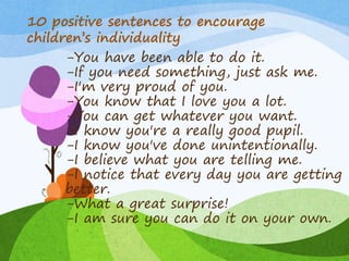 -You have been able to do it.
-If you need something, just ask me.
-I'm very proud of you.
-You know that I love you a lot.
-You can get whatever you want.
-I know you're a really good pupil.
-I know you've done unintentionally.
-I believe what you are telling me.
-I notice that every day you are getting
better.
-What a great surprise!
-I am sure you can do it on your own.
10 positive sentences to encourage
children’s individuality
 