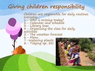 Giving children responsibility
Children are responsible for daily routines
everyday :
1.- Who is missing today?
2.- Calendar and schedule
3.- Library loan
4.- Organizing the class for daily
activities
5.- The weather forecast
6.- Menu
7.-Watering plants.
8.- Tidying up, Etc
 