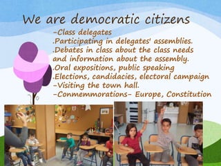 We are democratic citizens
-Class delegates
.Participating in delegates' assemblies.
.Debates in class about the class needs
and information about the assembly.
.Oral expositions, public speaking
.Elections, candidacies, electoral campaign
-Visiting the town hall.
-Conmemmorations- Europe, Constitution
 